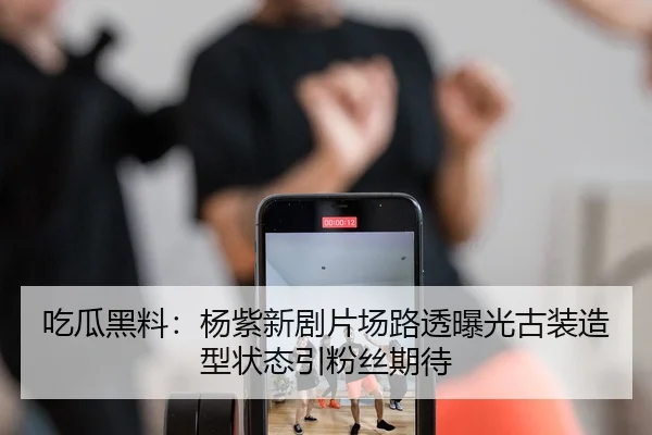 吃瓜黑料：杨紫新剧片场路透曝光古装造型状态引粉丝期待